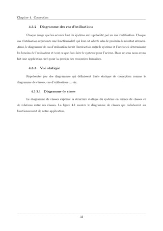 Chapitre 4. Conception
4.3.2 Diagramme des cas d’utilisations
Chaque usage que les acteurs font du système est représenté par un cas d’utilisation. Chaque
cas d’utilisation représente une fonctionnalité qui leur est oﬀerte aﬁn de produire le résultat attendu.
Ainsi, le diagramme de cas d’utilisation décrit l’interaction entre le système et l’acteur en déterminant
les besoins de l’utilisateur et tout ce que doit faire le système pour l’acteur. Dans ce sens nous avons
fait une application web pour la gestion des ressources humaines.
4.3.3 Vue statique
Représenter par des diagrammes qui déﬁnissent l’avis statique de conception comme le
diagramme de classes, cas d’utilisations ... etc.
4.3.3.1 Diagramme de classe
Le diagramme de classes exprime la structure statique du système en termes de classes et
de relations entre ces classes. La ﬁgure 4.1 montre le diagramme de classes qui collaborent au
fonctionnement de notre application.
32
 