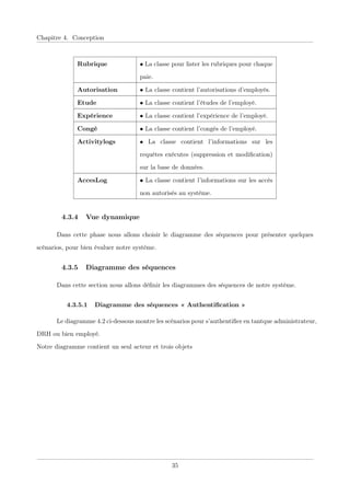 Chapitre 4. Conception
Rubrique • La classe pour lister les rubriques pour chaque
paie.
Autorisation • La classe contient l’autorisations d’employés.
Etude • La classe contient l’études de l’employé.
Expérience • La classe contient l’expérience de l’employé.
Congé • La classe contient l’congés de l’employé.
Activitylogs • La classe contient l’informations sur les
requêtes exécutes (suppression et modiﬁcation)
sur la base de données.
AccesLog • La classe contient l’informations sur les accès
non autorisés au système.
4.3.4 Vue dynamique
Dans cette phase nous allons choisir le diagramme des séquences pour présenter quelques
scénarios, pour bien évaluer notre système.
4.3.5 Diagramme des séquences
Dans cette section nous allons déﬁnir les diagrammes des séquences de notre système.
4.3.5.1 Diagramme des séquences « Authentiﬁcation »
Le diagramme 4.2 ci-dessous montre les scénarios pour s’authentiﬁer en tantque administrateur,
DRH ou bien employé.
Notre diagramme contient un seul acteur et trois objets
35
 