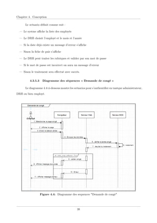 Chapitre 4. Conception
Le scénario déﬁnit comme suit :
— Le systme aﬃche la liste des employés
— Le DRH choisit l’employé et le mois et l’année
— Si la date déjà existe un message d’erreur s’aﬃche
— Sinon la ﬁche de paie s’aﬃche
— Le DRH peut traiter les rubriques et valider par son mot de passe
— Si le mot de passe est incorrect on aura un message d’erreur
— Sinon le traitement sera eﬀectué avec succès.
4.3.5.3 Diagramme des séquences « Demande de congé »
Le diagramme 4.4 ci-dessous montre les scénarios pour s’authentiﬁer en tantque administrateur,
DRH ou bien employé.
Figure 4.4: Diagramme des sequences "Demande de congé"
38
 