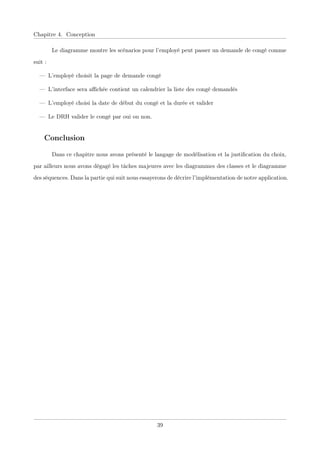 Chapitre 4. Conception
Le diagramme montre les scénarios pour l’employé peut passer un demande de congé comme
suit :
— L’employé choisit la page de demande congé
— L’interface sera aﬃchée contient un calendrier la liste des congé demandés
— L’employé choisi la date de début du congé et la durée et valider
— Le DRH valider le congé par oui ou non.
Conclusion
Dans ce chapitre nous avons présenté le langage de modélisation et la justiﬁcation du choix,
par ailleurs nous avons dégagé les tâches majeures avec les diagrammes des classes et le diagramme
des séquences. Dans la partie qui suit nous essayerons de décrire l’implémentation de notre application.
39
 