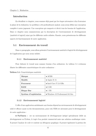 Chapitre 5. Réalisation
Introduction
En détaillent ce chapitre, nous sommes déjà passé par les étapes nécessaires à ﬁn d’entrainer
la phase de la réalisation. Le problème a été profondément analysé, nous avons déﬁni une conception
complète à notre jugement. Une conception qui comporte et décrit tous les besoins de l’application.
Dans ce chapitre nous commencerons par la description de l’environnement de développement
(matériel et logiciel) ainsi que les diﬀérents outils utilisées. Ensuite, nous présenterons les diﬀérents
aspects de fonctionnement de notre application.
5.1 Environnement du travail
Dans ce paragraphe, nous allons présenter l’environnement matériel et logiciel de développement
de l’application que nous avons utilisée.
5.1.1 Environnement matériel
Pour élaborer le travail nous sommes besoins d’un ordinateur, Le tableau 5.1 ci-dessous
illustre les diﬀérentes caractéristiques de notre ordinateur :
Tableau 5.1: Caractéristiques matériels
Marque • ACER
Modèle • Aspire E 15
Processeur • Intel Core i7 2.4 GHz
RAM • 8 GB
Disque Dur • 1 TB
Système d’exploitation • Windows 10 Professionnel 64 bits
5.1.2 Environnement logiciel
L’oﬀre d’une application satisfaisante aux besoins dépend un environnement de développement
solid et eﬃcace ayant eu des documentations, pour cela l’EDI est nécessaire pour le développement
de notre application :
• PyCharm : est un environnement de développement intégré spécialement dédié au
développement en Python, il s’agit d’un produit commercial mais une solution académique existe.
Il permet l’analyse de code et contient un débogueur graphique. Il permet également la gestion des
41
 