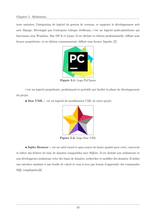 Chapitre 5. Réalisation
tests unitaires, l’intégration de logiciel de gestion de versions, et supporte le développement web
avec Django. Développé par l’entreprise tchèque JetBrains, c’est un logiciel multi-plateforme qui
fonctionne sous Windows, Mac OS X et Linux. Il est décliné en édition professionnelle, diﬀusé sous
licence propriétaire, et en édition communautaire diﬀusé sous licence Apache. [7]
Figure 5.1: Logo PyCharm
c’est un logiciel propriétaire, profesionnel et portable qui facilité la phase de développement
du projet.
• Star UML : est un logiciel de modélisation UML de notre projet.
Figure 5.2: Logo Star UML
• Sqlite Browser : est un outil visuel et open source de haute qualité pour créer, concevoir
et éditer des ﬁchiers de base de données compatibles avec SQLite. Il est destiné aux utilisateurs et
aux développeurs souhaitant créer des bases de données, rechercher et modiﬁer des données. Il utilise
une interface similaire à une feuille de calcul et vous n’avez pas besoin d’apprendre des commandes
SQL compliquées.[8]
42
 
