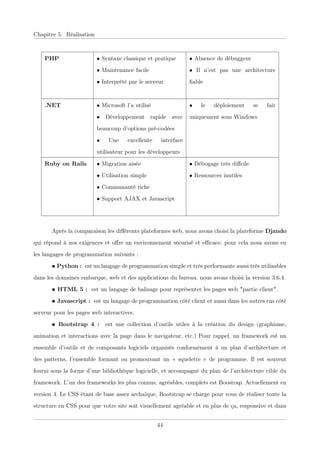 Chapitre 5. Réalisation
PHP • Syntaxe classique et pratique
• Maintenance facile
• Interprété par le serveur
• Absence de débuggeur
• Il n’est pas une architecture
ﬁable
.NET • Microsoft l’a utilisé
• Développement rapide avec
beaucoup d’options pré-codées
• Une excellente interface
utilisateur pour les développeurs
• le déploiement se fait
uniquement sous Windows
Ruby on Rails • Migration aisée
• Utilisation simple
• Communauté riche
• Support AJAX et Javascript
• Débogage très diﬀcile
• Ressources inutiles
Après la comparaison les diﬀérents plateformes web, nous avons choisi la plateforme Djando
qui répond à nos exigences et oﬀre un environnement sécurisé et eﬃcace. pour cela nous avons eu
les langages de programmation suivants :
• Python : est un langage de programmation simple et très performante aussi très utilisables
dans les domaines embarque, web et des applications du bureau. nous avons choisi la version 3.6.4.
• HTML 5 : est un langage de balisage pour représenter les pages web "partie client".
• Javascript : est un langage de programmation côté client et aussi dans les autres cas côté
serveur pour les pages web interactives.
• Bootstrap 4 : est une collection d’outils utiles à la création du design (graphisme,
animation et interactions avec la page dans le navigateur, etc.) Pour rappel, un framework est un
ensemble d’outils et de composants logiciels organisés conformément à un plan d’architecture et
des patterns, l’ensemble formant ou promouvant un « squelette » de programme. Il est souvent
fourni sous la forme d’une bibliothèque logicielle, et accompagné du plan de l’architecture cible du
framework. L’un des frameworks les plus connus, agréables, complets est Boostrap. Actuellement en
version 4. Le CSS étant de base assez archaïque, Bootstrap se charge pour vous de réaliser toute la
structure en CSS pour que votre site soit visuellement agréable et en plus de ça, responsive et dans
44
 
