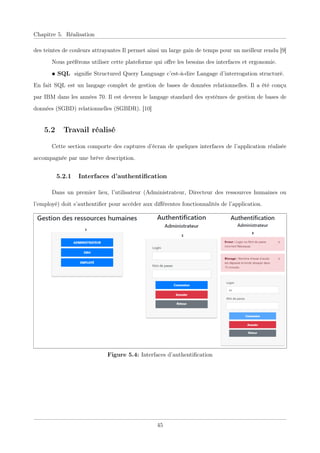 Chapitre 5. Réalisation
des teintes de couleurs attrayantes Il permet ainsi un large gain de temps pour un meilleur rendu [9]
Nous préférons utiliser cette plateforme qui oﬀre les besoins des interfaces et ergonomie.
• SQL signiﬁe Structured Query Language c’est-à-dire Langage d’interrogation structuré.
En fait SQL est un langage complet de gestion de bases de données relationnelles. Il a été conçu
par IBM dans les années 70. Il est devenu le langage standard des systèmes de gestion de bases de
données (SGBD) relationnelles (SGBDR). [10]
5.2 Travail réalisé
Cette section comporte des captures d’écran de quelques interfaces de l’application réalisée
accompagnée par une brève description.
5.2.1 Interfaces d’authentiﬁcation
Dans un premier lieu, l’utilisateur (Administrateur, Directeur des ressources humaines ou
l’employé) doit s’authentiﬁer pour accéder aux diﬀérentes fonctionnalités de l’application.
Figure 5.4: Interfaces d’authentiﬁcation
45
 