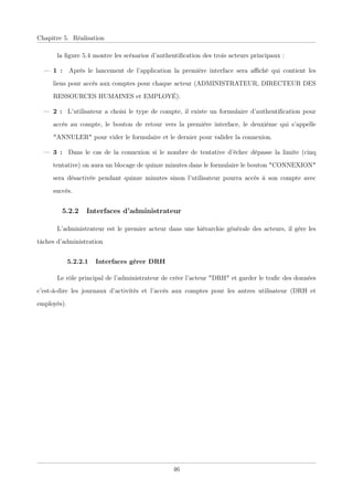 Chapitre 5. Réalisation
la ﬁgure 5.4 montre les scénarios d’authentiﬁcation des trois acteurs principaux :
— 1 : Après le lancement de l’application la première interface sera aﬃché qui contient les
liens pour accès aux comptes pour chaque acteur (ADMINISTRATEUR, DIRECTEUR DES
RESSOURCES HUMAINES et EMPLOYÉ).
— 2 : L’utilisateur a choisi le type de compte, il existe un formulaire d’authentiﬁcation pour
accès au compte, le bouton de retour vers la première interface, le deuxième qui s’appelle
"ANNULER" pour vider le formulaire et le dernier pour valider la connexion.
— 3 : Dans le cas de la connexion si le nombre de tentative d’échec dépasse la limite (cinq
tentative) on aura un blocage de quinze minutes dans le formulaire le bouton "CONNEXION"
sera désactivée pendant quinze minutes sinon l’utilisateur pourra accès à son compte avec
succès.
5.2.2 Interfaces d’administrateur
L’administrateur est le premier acteur dans une hiérarchie générale des acteurs, il gère les
tâches d’administration
5.2.2.1 Interfaces gérer DRH
Le rôle principal de l’administrateur de créer l’acteur "DRH" et garder le traﬁc des données
c’est-à-dire les journaux d’activités et l’accès aux comptes pour les autres utilisateur (DRH et
employés).
46
 