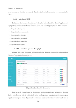 Chapitre 5. Réalisation
la suppression, modiﬁcation de données). D’après cette liste l’administrateur pourra consulter les
tables.
5.2.3 Interfaces DRH
Le directeur des ressources humaines est le deuxième acteur dans hiérarchie de l’application et
la plupart des actions seront aﬀectées au niveau de son part. Le DRH peut gérer les tâches suivantes :
— La gestion d’employés
— La gestion des recrutements
— La gestion des pointages
— La gestion des payements
— La gestion des formations
— La gestion des congés
5.2.3.1 Interfaces gestions d’employés
Le DRH peut créer, modiﬁer et supprimer l’employé, ainsi ces informations supplimentaires
(l’études, l’experiences, les contrats ...)
Figure 5.8: Interface liste d’employés
Dans le cas de choisir la gestion d’employés, une liste sera aﬃchée, la ﬁgure 5.8 ci-dessus
illustre cette liste qui oﬀre la recherche, le tri et le ﬁltrage ainsi la pagination de données. pour
supprimer un employé il faut cliquer sur le bouton dans la colonne d’actions et valider par le mot de
49
 