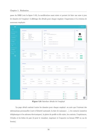 Chapitre 5. Réalisation
passe du DRH (voir la ﬁgure 5.10), la modiﬁcation aussi existe et permet de faire une mise à jour
de données de l’employé. L’aﬃchage des détails pour chaque employé, l’impression et la création de
nouveaux employés.
Figure 5.9: Interface détails de l’employé
La page détail contient toutes les données pour chaque employé. on note que l’existant des
informations personnelles (carte d’identité nationale, la date de naissance ...), les contacts (numéros
téléphonique et les adresses électroniques), la photo de proﬁle si elle existe, les contrats, l’expériences,
l’études et les ﬁches de paie (il peut le visualiser, imprimer et l’exporter en format PDF en cas de
besoin).
50
 