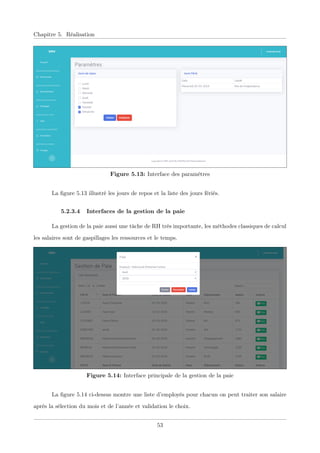 Chapitre 5. Réalisation
Figure 5.13: Interface des paramètres
La ﬁgure 5.13 illustré les jours de repos et la liste des jours fériés.
5.2.3.4 Interfaces de la gestion de la paie
La gestion de la paie aussi une tâche de RH très importante, les méthodes classiques de calcul
les salaires sont de gaspillages les ressources et le temps.
Figure 5.14: Interface principale de la gestion de la paie
La ﬁgure 5.14 ci-dessus montre une liste d’employés pour chacun on peut traiter son salaire
après la sélection du mois et de l’année et validation le choix.
53
 