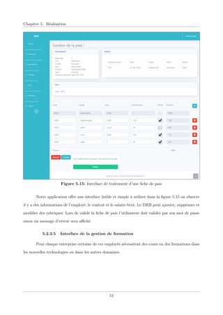 Chapitre 5. Réalisation
Figure 5.15: Interface de traitement d’une ﬁche de paie
Notre application oﬀre une interface lisible et simple à utiliser dans la ﬁgure 5.15 on observe
il y a des informations de l’employé, le contrat et le salaire brut. Le DRH peut ajouter, supprimer et
modiﬁer des rubriques. Lors de validé la ﬁche de paie l’utilisateur doit valider par son mot de passe
sinon un message d’erreur sera aﬃché.
5.2.3.5 Interface de la gestion de formation
Pour chaque entreprise certaine de ces employés nécessitent des cours ou des formations dans
les nouvelles technologies ou dans les autres domaines.
54
 