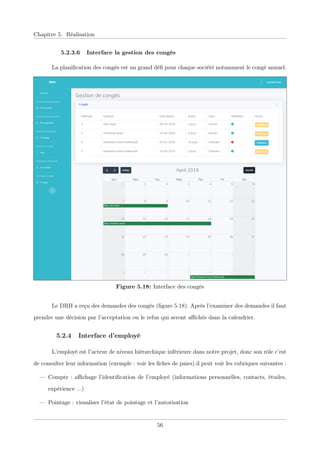 Chapitre 5. Réalisation
5.2.3.6 Interface la gestion des congés
La planiﬁcation des congés est un grand déﬁ pour chaque société notamment le congé annuel.
Figure 5.18: Interface des congés
Le DRH a reçu des demandes des congés (ﬁgure 5.18). Après l’examiner des demandes il faut
prendre une décision par l’acceptation ou le refus qui seront aﬃchés dans la calendrier.
5.2.4 Interface d’employé
L’employé est l’acteur de niveau hiérarchique inférieure dans notre projet, donc son rôle c’est
de consulter leur information (exemple : voir les ﬁches de paies).il peut voir les rubriques suivantes :
— Compte : aﬃchage l’identiﬁcation de l’employé (informations personnelles, contacts, études,
expérience ...)
— Pointage : visualiser l’état de pointage et l’autorisation
56
 