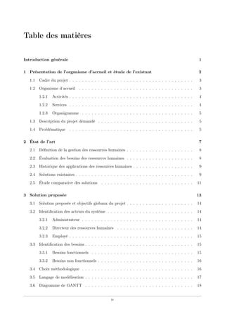 Table des matières
Introduction générale 1
1 Présentation de l’organisme d’accueil et étude de l’existant 2
1.1 Cadre du projet . . . . . . . . . . . . . . . . . . . . . . . . . . . . . . . . . . . . . . . 3
1.2 Organisme d’accueil . . . . . . . . . . . . . . . . . . . . . . . . . . . . . . . . . . . . 3
1.2.1 Activités . . . . . . . . . . . . . . . . . . . . . . . . . . . . . . . . . . . . . . . 4
1.2.2 Services . . . . . . . . . . . . . . . . . . . . . . . . . . . . . . . . . . . . . . . 4
1.2.3 Organigramme . . . . . . . . . . . . . . . . . . . . . . . . . . . . . . . . . . . 5
1.3 Description du projet demandé . . . . . . . . . . . . . . . . . . . . . . . . . . . . . . 5
1.4 Problématique . . . . . . . . . . . . . . . . . . . . . . . . . . . . . . . . . . . . . . . 5
2 État de l’art 7
2.1 Déﬁnition de la gestion des ressources humaines . . . . . . . . . . . . . . . . . . . . . 8
2.2 Évaluation des besoins des ressources humaines . . . . . . . . . . . . . . . . . . . . . 8
2.3 Historique des applications des ressources humaines . . . . . . . . . . . . . . . . . . . 9
2.4 Solutions existantes . . . . . . . . . . . . . . . . . . . . . . . . . . . . . . . . . . . . . 9
2.5 Étude comparative des solutions . . . . . . . . . . . . . . . . . . . . . . . . . . . . . 11
3 Solution proposée 13
3.1 Solution proposée et objectifs globaux du projet . . . . . . . . . . . . . . . . . . . . . 14
3.2 Identiﬁcation des acteurs du système . . . . . . . . . . . . . . . . . . . . . . . . . . . 14
3.2.1 Administrateur . . . . . . . . . . . . . . . . . . . . . . . . . . . . . . . . . . . 14
3.2.2 Directeur des ressources humaines . . . . . . . . . . . . . . . . . . . . . . . . 14
3.2.3 Employé . . . . . . . . . . . . . . . . . . . . . . . . . . . . . . . . . . . . . . . 15
3.3 Identiﬁcation des besoins . . . . . . . . . . . . . . . . . . . . . . . . . . . . . . . . . . 15
3.3.1 Besoins fonctionnels . . . . . . . . . . . . . . . . . . . . . . . . . . . . . . . . 15
3.3.2 Besoins non fonctionnels . . . . . . . . . . . . . . . . . . . . . . . . . . . . . . 16
3.4 Choix méthodologique . . . . . . . . . . . . . . . . . . . . . . . . . . . . . . . . . . . 16
3.5 Langage de modélisation . . . . . . . . . . . . . . . . . . . . . . . . . . . . . . . . . . 17
3.6 Diagramme de GANTT . . . . . . . . . . . . . . . . . . . . . . . . . . . . . . . . . . 18
iv
 