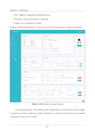 Chapitre 5. Réalisation
— Paie : Aﬃcher et imprimer les bulletins de paie
— Formation : lister les formations y participer
— Congé : voir et demander les congés
l’employé validé l’authentiﬁcation, il ira à la page d’accueil qui contient le compte de l’employé.
Figure 5.19: Interface de page d’accueil
Cette page (La ﬁgure 5.19) contient toutes l’informations de l’employé qu’il peut modiﬁer
et ajouter les contacts, la photo de proﬁle, l’expérience et l’étude, d’autre part il voit les données
concernant les contrats et le travail.
57
 