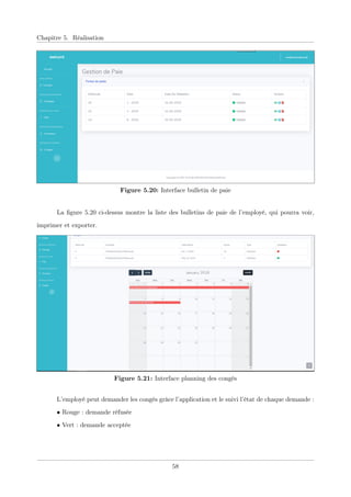 Chapitre 5. Réalisation
Figure 5.20: Interface bulletin de paie
La ﬁgure 5.20 ci-dessus montre la liste des bulletins de paie de l’employé, qui pourra voir,
imprimer et exporter.
Figure 5.21: Interface planning des congés
L’employé peut demander les congés grâce l’application et le suivi l’état de chaque demande :
• Rouge : demande réfusée
• Vert : demande acceptée
58
 