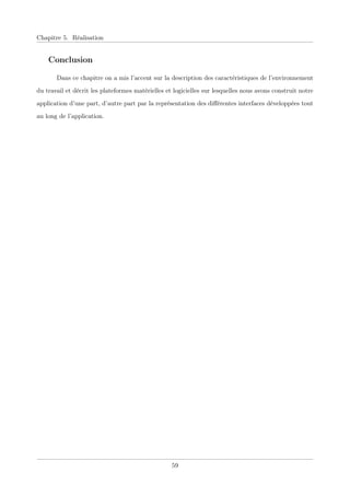 Chapitre 5. Réalisation
Conclusion
Dans ce chapitre on a mis l’accent sur la description des caractéristiques de l’environnement
du travail et décrit les plateformes matérielles et logicielles sur lesquelles nous avons construit notre
application d’une part, d’autre part par la représentation des diﬀérentes interfaces développées tout
au long de l’application.
59
 
