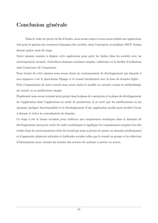 Conclusion générale
Dans le cadre de projet de ﬁn d’études, nous avons conçu et nous avons réalisé une application
web pour la gestion des ressources humaines des sociétés, dans l’entreprise accueillante SSCF Ariana
durant quatre mois de stage.
Notre mission consiste à déploie cette application pour gérer les tâches dans les sociétés avec un
environnement sécurisé, d’interfaces hommes machines simples, cohérentes et la facilité d’utilisation
ainsi l’assurance de l’ergonomie.
Pour réussir de cette mission nous avons choisi un environnement de développement qui réponde à
nos exigences c’est le plate-forme Django et le travail initialement avec la base de données Sqlite.
Pour l’organisation de notre travail nous avons choisi le modèle en cascade comme la méthodologie
du travail vu sa architucture simple.
Finalement nous avons terminé notre projet dans la phase de conception et la phase de développement
de l’application dont l’application en mode de production, il ne reste que les améliorations en lui
ajoutant quelques fonctionnalités et le développement d’une application mobile pour facilité l’accès
à distant et éviter la centralisation de données.
Ce stage a été la bonne occasion pour renforcer nos compétences techniques dans le domaine de
développement ainsi pour sortir du cadre académique et appliquer les connaissances acquises lors des
études dans les environnements réels de travail qui nous a permis de passer au domaine professionnel
et d’apprendre plusieurs attitudes et habitudes sociales telles que le travail en groupe et la collection
d’informations pour extraire les besoins des acteurs du système à mettre en œuvre.
60
 