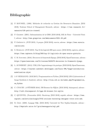 Bibliographie
[1] P. ROUSSEL. (1998). Méthodes de recherche en Gestion des Ressources Humaines. [MAI
2019], Toulouse School of Management Research, adresse : https://tsm- research.fr/
annuaire/128-patrice-roussel.
[2] P. Gilbert. (2001). Informatisation de la GRH. [MAI 2019], IAE de Paris – Université Paris
I, adresse : http://www.gregoriae.com/dmdocuments/2001-06.pdf.
[3] P. Grémiaux. (JUIN 2019). A propos. [MAI 2019], eurecia, adresse : https://www.eurecia.
com/societe.
[4] S. Mokrani. (JUIN 2019). Top 10 des logiciels RH open source. [MAI 2019], capterra, adresse :
https://www.capterra.fr/blog/269/top-10-logiciels-rh-open-source-gratuits.
[5] C. M. Sanchez. (2018). Decouvrez le framework Django. [MAI 2019], OpenClassrooms, adresse :
https://openclassrooms.com/fr/courses/4425076-decouvrez-le-framework-django.
[6] L. AUDIBERT. (2013). UML 2 De l’apprentissage à la pratique. [MAI 2019], OpenClassrooms,
adresse : https://laurent-audibert.developpez.com/Cours-UML/?page=introduction-
modelisation-objet.
[7] J.-P. HERMAND. (MAI 2015). Programmation en Python. [MAI 2019], LISA (Laboratories of
Image Synthesis et Analysis), adresse : http://lisa.ulb.ac.be/index.php/Programmation_
en_Python.
[8] C. CFAURY. (4 FÉVRIER 2018). DB Browser for SQLite. [MAI 2019], blaisepascal, adresse :
http://info.blaisepascal.fr/cpge-db-browser-for-sqlite.
[9] C. QUENTEL. (Nouvembre 2016). Bootstrap. [MAI 2019], supinfo, adresse : https://www.
supinfo.com/articles/single/3732-utiliser-bootstrap-designer-votre-site-web.
[10] R. Grin. (2008). Langage SQL. [MAI 2019], Université de Nice Sophia-Antipolis, adresse :
http://deptinfo.unice.fr/~grin/messupports/sql.pdf.
61
 