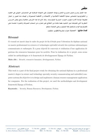 .
.
:
Résumé
Ce travail est inscrit dans le cadre du projet de ﬁn d’étude pour l’obtention du diplôme national
en master professionnel en sciences et technologies spécialité sécurité des systèmes informatiques
communicants et embarqués. Il a pour objectif de concevoir et réalisation d’une application de
gestions des ressources humaines pour les sociétés. Pour la réalisation de ce projet, nous avons
utilisé les méthodologies et le framework de développement Django de Python.
Mots clés : Sécurité, ressources humaines, développement, Python
Abstract
This work is a part of the ﬁnal project study for obtaining the national diploma in a professional
master’s degree in science and technology specialty security communicating and embedded com-
puter systems.Its objective is to design and implement a human resource management application
for companies. For the realization of this project, we used the methodologies and development
framework Django of Python.
Keywords : Security, Human Resources, Development, Python
isi@isi.rnu.tn : 71 706 698 : 71 706 164 : 2080 2
2, Abou Raihane Bayrouni 2080 l’Ariana Tél : 71 706 164 Fax : 71 706 698 Email : isi@isim.rnu.tn
 