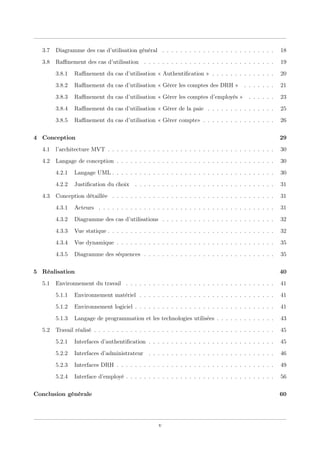 3.7 Diagramme des cas d’utilisation général . . . . . . . . . . . . . . . . . . . . . . . . . 18
3.8 Raﬃnement des cas d’utilisation . . . . . . . . . . . . . . . . . . . . . . . . . . . . . 19
3.8.1 Raﬃnement du cas d’utilisation « Authentiﬁcation » . . . . . . . . . . . . . . 20
3.8.2 Raﬃnement du cas d’utilisation « Gérer les comptes des DRH » . . . . . . . 21
3.8.3 Raﬃnement du cas d’utilisation « Gérer les comptes d’employés » . . . . . . 23
3.8.4 Raﬃnement du cas d’utilisation « Gérer de la paie . . . . . . . . . . . . . . . 25
3.8.5 Raﬃnement du cas d’utilisation « Gérer compte» . . . . . . . . . . . . . . . . 26
4 Conception 29
4.1 l’architecture MVT . . . . . . . . . . . . . . . . . . . . . . . . . . . . . . . . . . . . . 30
4.2 Langage de conception . . . . . . . . . . . . . . . . . . . . . . . . . . . . . . . . . . . 30
4.2.1 Langage UML . . . . . . . . . . . . . . . . . . . . . . . . . . . . . . . . . . . . 30
4.2.2 Justiﬁcation du choix . . . . . . . . . . . . . . . . . . . . . . . . . . . . . . . 31
4.3 Conception détaillée . . . . . . . . . . . . . . . . . . . . . . . . . . . . . . . . . . . . 31
4.3.1 Acteurs . . . . . . . . . . . . . . . . . . . . . . . . . . . . . . . . . . . . . . . 31
4.3.2 Diagramme des cas d’utilisations . . . . . . . . . . . . . . . . . . . . . . . . . 32
4.3.3 Vue statique . . . . . . . . . . . . . . . . . . . . . . . . . . . . . . . . . . . . . 32
4.3.4 Vue dynamique . . . . . . . . . . . . . . . . . . . . . . . . . . . . . . . . . . . 35
4.3.5 Diagramme des séquences . . . . . . . . . . . . . . . . . . . . . . . . . . . . . 35
5 Réalisation 40
5.1 Environnement du travail . . . . . . . . . . . . . . . . . . . . . . . . . . . . . . . . . 41
5.1.1 Environnement matériel . . . . . . . . . . . . . . . . . . . . . . . . . . . . . . 41
5.1.2 Environnement logiciel . . . . . . . . . . . . . . . . . . . . . . . . . . . . . . . 41
5.1.3 Langage de programmation et les technologies utilisées . . . . . . . . . . . . . 43
5.2 Travail réalisé . . . . . . . . . . . . . . . . . . . . . . . . . . . . . . . . . . . . . . . . 45
5.2.1 Interfaces d’authentiﬁcation . . . . . . . . . . . . . . . . . . . . . . . . . . . . 45
5.2.2 Interfaces d’administrateur . . . . . . . . . . . . . . . . . . . . . . . . . . . . 46
5.2.3 Interfaces DRH . . . . . . . . . . . . . . . . . . . . . . . . . . . . . . . . . . . 49
5.2.4 Interface d’employé . . . . . . . . . . . . . . . . . . . . . . . . . . . . . . . . . 56
Conclusion générale 60
v
 