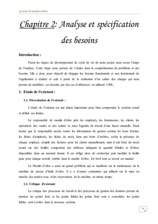 Gestion du moulin d'olive
10
Chapitre 2: Analyse et spécification
des besoins
Introduction :
Parmi les étapes de développement de cycle de vie de notre projet, nous avons l’étape
de l’analyse. Cette étape nous permet de s’étaler dans la compréhension du problème et des
besoins. Elle a donc pour objectif de dégager les besoins fonctionnels et non fonctionnels de
l’application à réaliser et cela à partir de la réalisation d’un cahier des charges qui nous
permet de modéliser ces besoins par des cas d’utilisation en utilisant UML.
1. Etude de l'existant :
1.1. Présentation de l'existant :
L’étude de l’existant est une phase importante pour bien comprendre le système actuel
et définir ses limites.
Le responsable de moulin d'olive gère les employés, les fournisseurs, les clients, les
opérations des ventes et des achats et aussi l'agenda du travail d’une façon manuelle. Etant
donné que le responsable stocke toutes les informations de gestion comme les bons d'achat,
les fiches d'employés, les fiches de stock dans une boite d’archive, coche la présence de
chaque employé, remplit des factures pour les clients manuellement, ainsi il suit l'état du stock
actuel sur des feuilles comportant des tableaux indiquant la quantité d'huiles et d'olives
disponibles dans un moment donné. Il est obligé alors de rechercher puis modifier la feuille
juste pour chaque activité établie dans le moulin d'olive. En bref, tout ce travail est manuel.
Le Moulin d’olive a aussi un grand problème qui se manifeste sur la maintenance de la
machine de presse d’huile d’olive. Il y a d’autres contraintes qui influent sur la mise en
marche des rendez-vous et les réservations de la machine en même temps.
1.2. Critique d'existant:
La critique des processus de travail et des processus de gestion des données permet de
montrer les points forts et les points faibles :les points forts sont à consolider, les points
faibles sont à éviter dans le nouveau système.
 