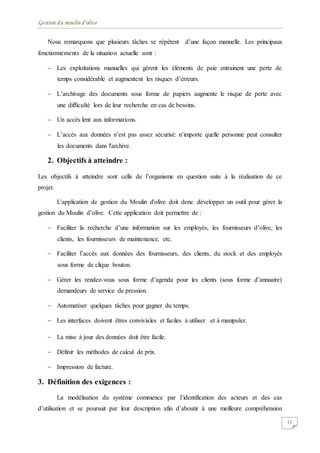 Gestion du moulin d'olive
11
Nous remarquons que plusieurs tâches se répètent d’une façon manuelle. Les principaux
fonctionnements de la situation actuelle sont :
 Les exploitations manuelles qui gèrent les éléments de paie entrainent une perte de
temps considérable et augmentent les risques d’erreurs.
 L’archivage des documents sous forme de papiers augmente le risque de perte avec
une difficulté lors de leur recherche en cas de besoins.
 Un accès lent aux informations.
 L’accès aux données n’est pas assez sécurisé: n’importe quelle personne peut consulter
les documents dans l'archive.
2. Objectifs à atteindre :
Les objectifs à atteindre sont celle de l’organisme en question suite à la réalisation de ce
projet.
L'application de gestion du Moulin d'olive doit donc développer un outil pour gérer la
gestion du Moulin d’olive. Cette application doit permettre de :
 Faciliter la recherche d’une information sur les employés, les fournisseurs d’olive, les
clients, les fournisseurs de maintenance, etc.
 Faciliter l’accès aux données des fournisseurs, des clients, du stock et des employés
sous forme de clique bouton.
 Gérer les rendez-vous sous forme d’agenda pour les clients (sous forme d’annuaire)
demandeurs de service de pression.
 Automatiser quelques tâches pour gagner du temps.
 Les interfaces doivent êtres conviviales et faciles à utiliser et à manipuler.
 La mise à jour des données doit être facile.
 Définir les méthodes de calcul de prix.
 Impression de facture.
3. Définition des exigences :
La modélisation du système commence par l’identification des acteurs et des cas
d’utilisation et se poursuit par leur description afin d’aboutir à une meilleure compréhension
 