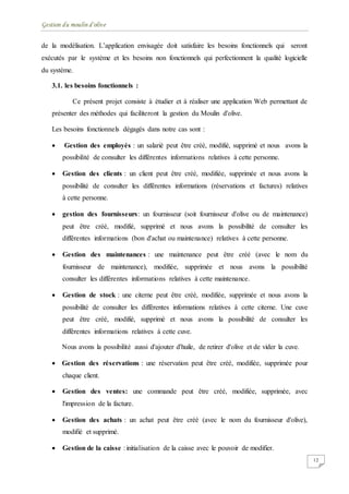 Gestion du moulin d'olive
12
de la modélisation. L’application envisagée doit satisfaire les besoins fonctionnels qui seront
exécutés par le système et les besoins non fonctionnels qui perfectionnent la qualité logicielle
du système.
3.1. les besoins fonctionnels :
Ce présent projet consiste à étudier et à réaliser une application Web permettant de
présenter des méthodes qui faciliteront la gestion du Moulin d'olive.
Les besoins fonctionnels dégagés dans notre cas sont :
 Gestion des employés : un salarié peut être créé, modifié, supprimé et nous avons la
possibilité de consulter les différentes informations relatives à cette personne.
 Gestion des clients : un client peut être créé, modifiée, supprimée et nous avons la
possibilité de consulter les différentes informations (réservations et factures) relatives
à cette personne.
 gestion des fournisseurs: un fournisseur (soit fournisseur d'olive ou de maintenance)
peut être créé, modifié, supprimé et nous avons la possibilité de consulter les
différentes informations (bon d'achat ou maintenance) relatives à cette personne.
 Gestion des maintenances : une maintenance peut être créé (avec le nom du
fournisseur de maintenance), modifiée, supprimée et nous avons la possibilité
consulter les différentes informations relatives à cette maintenance.
 Gestion de stock : une citerne peut être créé, modifiée, supprimée et nous avons la
possibilité de consulter les différentes informations relatives à cette citerne. Une cuve
peut être créé, modifié, supprimé et nous avons la possibilité de consulter les
différentes informations relatives à cette cuve.
Nous avons la possibilité aussi d'ajouter d'huile, de retirer d'olive et de vider la cuve.
 Gestion des réservations : une réservation peut être créé, modifiée, supprimée pour
chaque client.
 Gestion des ventes: une commande peut être créé, modifiée, supprimée, avec
l'impression de la facture.
 Gestion des achats : un achat peut être créé (avec le nom du fournisseur d'olive),
modifié et supprimé.
 Gestion de la caisse : initialisation de la caisse avec le pouvoir de modifier.
 