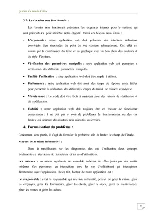 Gestion du moulin d'olive
13
3.2. Les besoins non fonctionnels :
Les besoins non fonctionnels présentent les exigences internes pour le système qui
sont primordiales pour atteindre notre objectif. Parmi ces besoins nous citons :
 L’ergonomie : notre application web doit présenter des interfaces utilisateurs
conviviales bien structurées du point de vue contenu informationnel. Cet effet est
assuré par la combinaison du texte et du graphique avec un bon choix des couleurs et
du style d’écriture.
 Vérification des paramètres manipulés : notre application web doit permettre la
vérification des différents paramètres manipulés.
 Facilité d’utilisation : notre application web doit être simple à utiliser.
 Performance : notre application web doit avoir des temps de réponse assez faibles
pour permettre la réalisation des différentes étapes du travail de manière conviviale.
 Maintenance : Le code doit être facile à maintenir pour des raisons de réutilisation et
de modification.
 Fiabilité : notre application web doit toujours être en mesure de fonctionner
correctement : il ne doit pas y avoir de problèmes de fonctionnement ou des cas
limites qui donnent des résultats non souhaités ou erronés.
4. Formalisationdu problème :
Concernant cette partie, il s’agit de formuler le problème afin de limiter le champ de l’étude.
Acteurs de système informatisé :
Dans la modélisation par les diagrammes des cas d’utilisation, deux concepts
fondamentaux interviennent: les acteurs et les cas d’utilisations.
Les acteurs : un acteur représente un ensemble cohérent de rôles joués par des entités
extrêmes (les personnes en interactions avec les cas d’utilisations) qui interagissent
directement avec l’application. De ce fait, l'acteur de notre application est :
Le responsable : c’est le responsable qui une fois authentifié, permet de gérer la caisse, gérer
les employés, gérer les fournisseurs, gérer les clients, gérer le stock, gérer les maintenances,
gérer les ventes et gérer les achats.
 