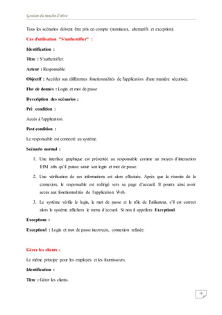 Gestion du moulin d'olive
15
Tous les scénarios doivent être pris en compte (nominaux, alternatifs et exception).
Cas d'utilisation "S'authentifier" :
Identification :
Titre : S’authentifier.
Acteur : Responsable.
Objectif : Accéder aux différentes fonctionnalités de l'application d'une manière sécurisée.
Flot de donnés : Login et mot de passe
Description des scénarios :
Pré condition :
Accès à l'application.
Post condition :
Le responsable est connecté au système.
Scénario normal :
1. Une interface graphique est présentée au responsable comme un moyen d’interaction
IHM afin qu’il puisse saisir son login et mot de passe.
2. Une vérification de ses informations est alors effectuée. Après que la réussite de la
connexion, le responsable est redirigé vers sa page d’accueil. Il pourra ainsi avoir
accès aux fonctionnalités de l’application Web.
3. Le système vérifie le login, le mot de passe et le rôle de l'utilisateur, s’il est correct
alors le système affichera le menu d’accueil. Si non il appellera Exception1.
Exceptions :
Exception1 : Login et mot de passe incorrects, connexion refusée.
Gérer les clients :
Le même principe pour les employés et les fournisseurs.
Identification :
Titre : Gérer les clients.
 