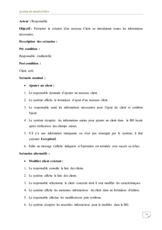 Gestion du moulin d'olive
16
Acteur : Responsable.
Objectif : Permettre la création d'un nouveau Client en introduisant toutes les informations
nécessaires.
Description des scénarios :
Pré condition :
Responsable s'authentifie.
Post condition :
Client créé.
Scénario nominal :
 Ajouter un client :
1. Le responsable demande d’ajouter un nouveau client.
2. Le système affiche le formulaire d’ajout d’un nouveau client.
3. Le responsable saisit les informations nécessaires pour l’ajout du client et confirme
l'ajout.
4. Le système récupère les informations saisies pour ajouter un client dans la BD locale
après vérification des champs saisies.
5. S’il y’a une information manquante ou n'est pas renseigné par le système, il faut
exécuter Exception2.
6. Enfin un message s'affiche indiquant si l'opération est terminée avec succès ou échec.
Scénarios alternatifs :
 Modifier client existant :
1. Le responsable consulte la liste des clients.
2. Le système affiche la liste des clients.
3. Le responsable sélectionne le client concerné dont il veut modifier les caractéristiques.
4. Le système affiche les anciennes informations du client dans un formulaire d'édition.
5. Le responsable effectue les modifications puis confirme.
6. Le système récupère les nouvelles informations pour le modifier dans la BD.
 