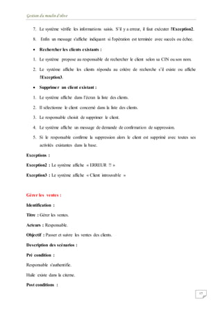 Gestion du moulin d'olive
17
7. Le système vérifie les informations saisis. S’il y a erreur, il faut exécuter l'Exception2.
8. Enfin un message s'affiche indiquant si l'opération est terminée avec succès ou échec.
 Rechercher les clients existants :
1. Le système propose au responsable de rechercher le client selon sa CIN ou son nom.
2. Le système affiche les clients répondu au critère de recherche s’il existe ou affiche
l'Exception3.
 Supprimer un client existant :
1. Le système affiche dans l’écran la liste des clients.
2. Il sélectionne le client concerné dans la liste des clients.
3. Le responsable choisit de supprimer le client.
4. Le système affiche un message de demande de confirmation de suppression.
5. Si le responsable confirme la suppression alors le client est supprimé avec toutes ses
activités existantes dans la base.
Exceptions :
Exception2 : Le système affiche « ERREUR !! »
Exception3 : Le système affiche « Client introuvable »
Gérer les ventes :
Identification :
Titre : Gérer les ventes.
Acteurs : Responsable.
Objectif : Passer et suivre les ventes des clients.
Description des scénarios :
Pré condition :
Responsable s'authentifie.
Huile existe dans la citerne.
Post conditions :
 