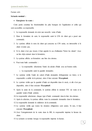 Gestion du moulin d'olive
18
Facture créé.
Scénario nominal :
 Enregistrer la vente :
Cette partie constitue les fonctionnalités les plus basiques de l’application et celles qui
sont accessibles au responsable.
1. Le responsable demande de créer une nouvelle vente d’huile.
2. Dans le formulaire de saisi, le responsable saisit le CIN de client qui a passé une
commande.
3. Le système affiche le nom du client qui concerne au CIN saisie, ou introuvable si le
client n’existe pas.
4. Si le client n’est pas trouvé, il faut appeler le cas d'utilisation "Gérer les clients". Avec
un lien déjà existant dans le formulaire.
5. Le système affiche en formulaire une liste des citernes.
6. Pour toute huile commandée :
o Le responsable sélectionne l'unité de calcule d'huile avec un bouton radio.
o Le responsable saisit la quantité demandée.
7. Le système vérifie l’unité de calcul d’huile demandée (Kilogramme ou Litre), si le
responsable a oublié de le préciser, alors il faut exécuter l'Exception4.
8. Le système vérifie que la quantité d’huile est disponible dans le stock, si elle n’est pas
disponible, alors il faut exécuter l'Exception5.
9. Après la saisie de la commande, le système affiche le montant TTC de vente et la
quantité totale d’huile achetée.
10. Le responsable sélectionne chaque type d’huile commandé dans la liste des citernes.
11. Après la sélection, le système affiche toute la commande demandée dans le formulaire.
12. Le responsable demande la validation de la commande.
13. Le système vérifie que toutes les données obligatoires sont saisies. Si non, il faut
exécuter l'Exception6.
14. Avec l’enregistrement de la vente dans la BD, le responsable imprime la facture du
client.
15. Le scénario se termine lorsque le responsable imprime la facture.
 