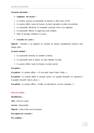 Gestion du moulin d'olive
19
Scénarios alternatifs :
 Supprimer une facture :
1. Le système propose au responsable de chercher le client selon sa CIN.
2. Le système affiche toutes les factures du client répondant au critère de recherche.
3. Le responsable sélectionne la commande concernée dont il veut supprimer.
4. Le responsable effectue la suppression puis confirme.
5. Enfin un message confirmant le succès.
 Consulter les ventes :
Objectif : Permettre à un utilisateur de consulter les factures préalablement archivées pour
chaque client.
Scenario nominal :
1. Le responsable demande de consulter la facture.
2. Le responsable saisit le numéro de carte d’identité du client.
3. Le système affiche toutes les factures du client précisé.
Exceptions :
Exception4 : Le système affiche « s’il vous plaît choisir l’unité d’huile ».
Exception5 : Le système affiche le message suivant « La quantité demandée est supérieure à
la quantité trouvable dans la citerne ».
Exception6 : Le système affiche « Vérifier les informations de cette commande !».
Gérer les achats :
Identification :
Titre : Gérer les achats.
Acteurs : Responsable.
Objectif : Achat d'olive pour la pression.
Description des scénarios :
Pré condition :
 