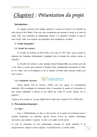 Gestion du moulin d'olive
2
Chapitre1 : Présentation du projet
Introduction :
Ce chapitre présente d’une manière générale le contexte de travail et les objectifs de
notre projet de fin d’études. Pour cela, nous commençons par présenter le projet et le cadre du
projet. Puis, nous présentons la méthodologie choisie et la démarché envisagée au long de
notre travail. Enfin nous donnons une description de la modélisation du métier.
1. Cadre du projet :
1.1. Faculté des sciences
La Faculté des Sciences de Sfax (FSS) a été créée en 1987. Elle a pour vocation de
dispenser des formations fondamentale et appliquée dans le domaine des sciences exactes et
naturelles.
La Faculté des Sciences a pour principal objectif l'employabilité, qui consiste pour elle
à tout mettre en œuvre pour permettre à l'étudiant d'être immédiatement opérationnel au terme
de ses études tout en développant en lui, la capacité d’évoluer dans nouveaux métiers qu’i
aura à exercer.
1.2. L’organisme d’accueil
Vision Internet Soft & Services (VISS) c’est une agence de communication
multimédia. Elle accompagne les entreprises dans la conception, la gestion et la promotion de
leurs projets multimédia et internet en leur offrant une variété de services (design, web et
logiciels).
L’adresse de la société est : Avenue Khaled Ibn El walid Imm. Erriadh N°133 (3000) Sfax .
2. Présentation du projet :
2.1. Sujet :
Face à l'individualisation de plus en plus poussée de la gestion de production dans le
domaine d'agriculture, les industriels agricole doivent trouver les solutions informatique
nécessaires pour optimiser la gestion, le suivie et la qualité de leur travail.
Le suivi de production est une problématique classique du monde industriel. Il est
progressivement adopté au secteur agricole, et particulièrement au moulin d'olive.
 