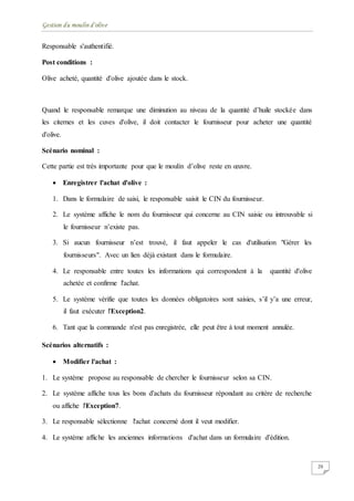 Gestion du moulin d'olive
20
Responsable s'authentifié.
Post conditions :
Olive acheté, quantité d'olive ajoutée dans le stock.
Quand le responsable remarque une diminution au niveau de la quantité d’huile stockée dans
les citernes et les cuves d'olive, il doit contacter le fournisseur pour acheter une quantité
d'olive.
Scénario nominal :
Cette partie est très importante pour que le moulin d’olive reste en œuvre.
 Enregistrer l'achat d'olive :
1. Dans le formulaire de saisi, le responsable saisit le CIN du fournisseur.
2. Le système affiche le nom du fournisseur qui concerne au CIN saisie ou introuvable si
le fournisseur n’existe pas.
3. Si aucun fournisseur n’est trouvé, il faut appeler le cas d'utilisation "Gérer les
fournisseurs". Avec un lien déjà existant dans le formulaire.
4. Le responsable entre toutes les informations qui correspondent à la quantité d'olive
achetée et confirme l'achat.
5. Le système vérifie que toutes les données obligatoires sont saisies, s’il y’a une erreur,
il faut exécuter l'Exception2.
6. Tant que la commande n'est pas enregistrée, elle peut être à tout moment annulée.
Scénarios alternatifs :
 Modifier l'achat :
1. Le système propose au responsable de chercher le fournisseur selon sa CIN.
2. Le système affiche tous les bons d'achats du fournisseur répondant au critère de recherche
ou affiche l'Exception7.
3. Le responsable sélectionne l'achat concerné dont il veut modifier.
4. Le système affiche les anciennes informations d'achat dans un formulaire d'édition.
 