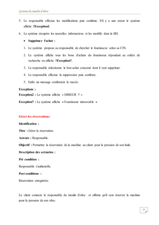 Gestion du moulin d'olive
21
5. Le responsable effectue les modifications puis confirme. S'il y a une erreur le système
affiche l'Exception2.
6. Le système récupère les nouvelles informations et les modifié dans la BD.
 Supprimer l'achat :
1. Le système propose au responsable de chercher le fournisseur selon sa CIN.
2. Le système affiche tous les bons d'achats du fournisseur répondant au critère de
recherche ou affiche l'Exception7.
3. Le responsable sélectionne le bon achat concerné dont il veut supprimer.
4. Le responsable effectue la suppression puis confirme.
5. Enfin un message confirmant le succès.
Exceptions :
Exception2 : Le système affiche « ERREUR !! »
Exception7 : Le système affiche « Fournisseur introuvable »
Gérer les réservations:
Identification :
Titre : Gérer la réservation.
Acteurs : Responsable.
Objectif : Permettre la réservation de la machine au client pour la pression de son huile.
Description des scénarios :
Pré condition :
Responsable s'authentifie.
Post conditions :
Réservation enregistrée.
Le client contacte le responsable du moulin d'olive et affirme qu'il veut réserver la machine
pour la pression de son olive.
 