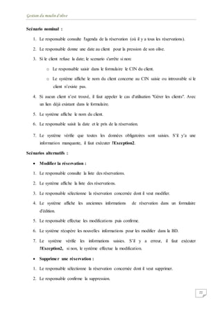Gestion du moulin d'olive
22
Scénario nominal :
1. Le responsable consulte l'agenda de la réservation (où il y a tous les réservations).
2. Le responsable donne une date au client pour la pression de son olive.
3. Si le client refuse la date; le scenario s'arrête si non:
o Le responsable saisir dans le formulaire le CIN du client.
o Le système affiche le nom du client concerne au CIN saisie ou introuvable si le
client n’existe pas.
4. Si aucun client n’est trouvé, il faut appeler le cas d'utilisation "Gérer les clients". Avec
un lien déjà existant dans le formulaire.
5. Le système affiche le nom du client.
6. Le responsable saisit la date et le prix de la réservation.
7. Le système vérifie que toutes les données obligatoires sont saisies. S’il y’a une
information manquante, il faut exécuter l'Exception2.
Scénarios alternatifs :
 Modifier la réservation :
1. Le responsable consulte la liste des réservations.
2. Le système affiche la liste des réservations.
3. Le responsable sélectionne la réservation concernée dont il veut modifier.
4. Le système affiche les anciennes informations de réservation dans un formulaire
d'édition.
5. Le responsable effectue les modifications puis confirme.
6. Le système récupère les nouvelles informations pour les modifier dans la BD.
7. Le système vérifie les informations saisies. S’il y a erreur, il faut exécuter
l'Exception2, si non, le système effectue la modification.
 Supprimer une réservation :
1. Le responsable sélectionne la réservation concernée dont il veut supprimer.
2. Le responsable confirme la suppression.
 