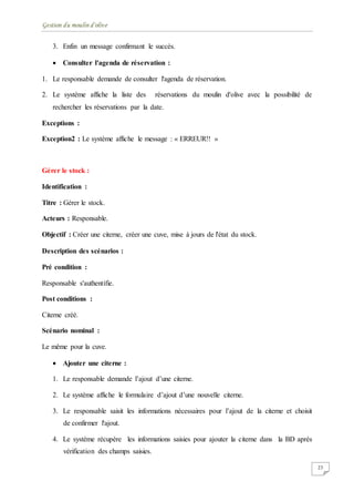 Gestion du moulin d'olive
23
3. Enfin un message confirmant le succès.
 Consulter l'agenda de réservation :
1. Le responsable demande de consulter l'agenda de réservation.
2. Le système affiche la liste des réservations du moulin d'olive avec la possibilité de
rechercher les réservations par la date.
Exceptions :
Exception2 : Le système affiche le message : « ERREUR!! »
Gérer le stock :
Identification :
Titre : Gérer le stock.
Acteurs : Responsable.
Objectif : Créer une citerne, créer une cuve, mise à jours de l'état du stock.
Description des scénarios :
Pré condition :
Responsable s'authentifie.
Post conditions :
Citerne créé.
Scénario nominal :
Le même pour la cuve.
 Ajouter une citerne :
1. Le responsable demande l’ajout d’une citerne.
2. Le système affiche le formulaire d’ajout d’une nouvelle citerne.
3. Le responsable saisit les informations nécessaires pour l’ajout de la citerne et choisit
de confirmer l'ajout.
4. Le système récupère les informations saisies pour ajouter la citerne dans la BD après
vérification des champs saisies.
 