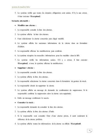 Gestion du moulin d'olive
24
5. Le système vérifie que toutes les données obligatoires sont saisies. S’il y’a une erreur,
il faut exécuter l'Exception2.
Scénario alternatifs :
 Modifier une citerne :
1. Le responsable consulte la liste des citernes.
2. Le système affiche la liste des citernes.
3. Faire sélectionner la citerne concernée puis cliqué modifié.
4. Le système affiche les anciennes informations de la citerne dans un formulaire
d'édition.
5. Le responsable effectue les modifications puis confirme.
6. Le système récupère les nouvelles informations pour les modifier dans la BD.
7. Le système vérifie les informations saisies. S’il y a erreur, il faut exécuter
l'Exception2, si non, le système effectue la modification.
 Supprimer citerne :
1. Le responsable consulte la liste des citernes.
2. Le système affiche la liste des citernes.
3. Le responsable sélectionne la citerne concernée dans le formulaire de gestion de stock.
4. Le responsable choisit de supprimer la citerne.
5. Le système affiche un message de demande de confirmation de suppression. Si le
responsable confirme la suppression alors la citerne sera supprimée.
6. Enfin un message confirmant le succès.
 Consulter le stock :
1. Le responsable demande de consulter la liste des citernes.
2. Le système affiche la liste des citernes d’huile.
3. Si le responsable veut consulter l'état d’une citerne précis, il saisit seulement la
référence de la citerne préférée.
4. Le système affiche toutes les informations de la citerne ou affiche l'Exception8.
 