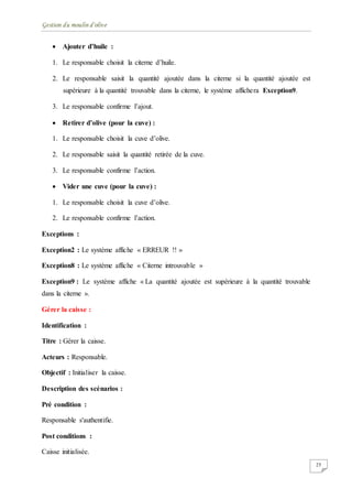 Gestion du moulin d'olive
25
 Ajouter d’huile :
1. Le responsable choisit la citerne d’huile.
2. Le responsable saisit la quantité ajoutée dans la citerne si la quantité ajoutée est
supérieure à la quantité trouvable dans la citerne, le système affichera Exception9.
3. Le responsable confirme l’ajout.
 Retirer d’olive (pour la cuve) :
1. Le responsable choisit la cuve d’olive.
2. Le responsable saisit la quantité retirée de la cuve.
3. Le responsable confirme l’action.
 Vider une cuve (pour la cuve) :
1. Le responsable choisit la cuve d’olive.
2. Le responsable confirme l’action.
Exceptions :
Exception2 : Le système affiche « ERREUR !! »
Exception8 : Le système affiche « Citerne introuvable »
Exception9 : Le système affiche « La quantité ajoutée est supérieure à la quantité trouvable
dans la citerne ».
Gérer la caisse :
Identification :
Titre : Gérer la caisse.
Acteurs : Responsable.
Objectif : Initialiser la caisse.
Description des scénarios :
Pré condition :
Responsable s'authentifie.
Post conditions :
Caisse initialisée.
 