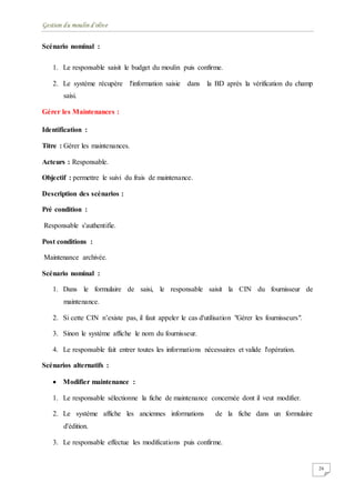 Gestion du moulin d'olive
26
Scénario nominal :
1. Le responsable saisit le budget du moulin puis confirme.
2. Le système récupère l'information saisie dans la BD après la vérification du champ
saisi.
Gérer les Maintenances :
Identification :
Titre : Gérer les maintenances.
Acteurs : Responsable.
Objectif : permettre le suivi du frais de maintenance.
Description des scénarios :
Pré condition :
Responsable s'authentifie.
Post conditions :
Maintenance archivée.
Scénario nominal :
1. Dans le formulaire de saisi, le responsable saisit la CIN du fournisseur de
maintenance.
2. Si cette CIN n’existe pas, il faut appeler le cas d'utilisation "Gérer les fournisseurs".
3. Sinon le système affiche le nom du fournisseur.
4. Le responsable fait entrer toutes les informations nécessaires et valide l'opération.
Scénarios alternatifs :
 Modifier maintenance :
1. Le responsable sélectionne la fiche de maintenance concernée dont il veut modifier.
2. Le système affiche les anciennes informations de la fiche dans un formulaire
d'édition.
3. Le responsable effectue les modifications puis confirme.
 