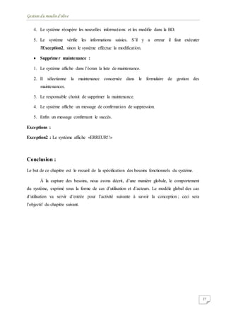 Gestion du moulin d'olive
27
4. Le système récupère les nouvelles informations et les modifie dans la BD.
5. Le système vérifie les informations saisies. S’il y a erreur il faut exécuter
l'Exception2, sinon le système effectue la modification.
 Supprimer maintenance :
1. Le système affiche dans l’écran la liste de maintenance.
2. Il sélectionne la maintenance concernée dans le formulaire de gestion des
maintenances.
3. Le responsable choisit de supprimer la maintenance.
4. Le système affiche un message de confirmation de suppression.
5. Enfin un message confirmant le succès.
Exceptions :
Exception2 : Le système affiche «ERREUR!!»
Conclusion :
Le but de ce chapitre est le recueil de la spécification des besoins fonctionnels du système.
À la capture des besoins, nous avons décrit, d’une manière globale, le comportement
du système, exprimé sous la forme de cas d’utilisation et d’acteurs. Le modèle global des cas
d’utilisation va servir d’entrée pour l’activité suivante à savoir la conception ; ceci sera
l’objectif du chapitre suivant.
 