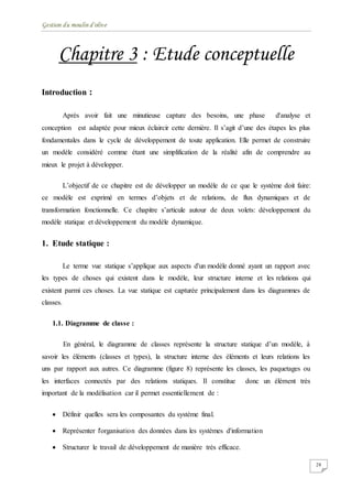 Gestion du moulin d'olive
28
Chapitre 3 : Etude conceptuelle
Introduction :
Après avoir fait une minutieuse capture des besoins, une phase d'analyse et
conception est adaptée pour mieux éclaircir cette dernière. Il s’agit d’une des étapes les plus
fondamentales dans le cycle de développement de toute application. Elle permet de construire
un modèle considéré comme étant une simplification de la réalité afin de comprendre au
mieux le projet à développer.
L’objectif de ce chapitre est de développer un modèle de ce que le système doit faire:
ce modèle est exprimé en termes d’objets et de relations, de flux dynamiques et de
transformation fonctionnelle. Ce chapitre s’articule autour de deux volets: développement du
modèle statique et développement du modèle dynamique.
1. Etude statique :
Le terme vue statique s’applique aux aspects d'un modèle donné ayant un rapport avec
les types de choses qui existent dans le modèle, leur structure interne et les relations qui
existent parmi ces choses. La vue statique est capturée principalement dans les diagrammes de
classes.
1.1. Diagramme de classe :
En général, le diagramme de classes représente la structure statique d’un modèle, à
savoir les éléments (classes et types), la structure interne des éléments et leurs relations les
uns par rapport aux autres. Ce diagramme (figure 8) représente les classes, les paquetages ou
les interfaces connectés par des relations statiques. Il constitue donc un élément très
important de la modélisation car il permet essentiellement de :
 Définir quelles sera les composantes du système final.
 Représenter l'organisation des données dans les systèmes d'information
 Structurer le travail de développement de manière très efficace.
 
