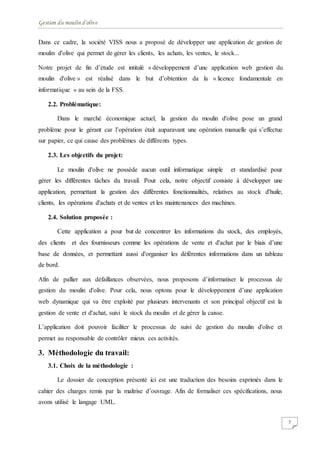 Gestion du moulin d'olive
3
Dans ce cadre, la société VISS nous a proposé de développer une application de gestion de
moulin d'olive qui permet de gérer les clients, les achats, les ventes, le stock...
Notre projet de fin d’étude est intitulé « développement d’une application web gestion du
moulin d'olive » est réalisé dans le but d’obtention da la « licence fondamentale en
informatique » au sein de la FSS.
2.2. Problématique:
Dans le marché économique actuel, la gestion du moulin d'olive pose un grand
problème pour le gérant car l’opération était auparavant une opération manuelle qui s’effectue
sur papier, ce qui cause des problèmes de différents types.
2.3. Les objectifs du projet:
Le moulin d'olive ne possède aucun outil informatique simple et standardisé pour
gérer les différentes tâches du travail. Pour cela, notre objectif consiste à développer une
application, permettant la gestion des différentes fonctionnalités, relatives au stock d'huile,
clients, les opérations d'achats et de ventes et les maintenances des machines.
2.4. Solution proposée :
Cette application a pour but de concentrer les informations du stock, des employés,
des clients et des fournisseurs comme les opérations de vente et d'achat par le biais d’une
base de données, et permettant aussi d'organiser les déférentes informations dans un tableau
de bord.
Afin de pallier aux défaillances observées, nous proposons d’informatiser le processus de
gestion du moulin d'olive. Pour cela, nous optons pour le développement d’une application
web dynamique qui va être exploité par plusieurs intervenants et son principal objectif est la
gestion de vente et d'achat, suivi le stock du moulin et de gérer la caisse.
L’application doit pouvoir faciliter le processus de suivi de gestion du moulin d'olive et
permet au responsable de contrôler mieux ces activités.
3. Méthodologie du travail:
3.1. Choix de la méthodologie :
Le dossier de conception présenté ici est une traduction des besoins exprimés dans le
cahier des charges remis par la maîtrise d’ouvrage. Afin de formaliser ces spécifications, nous
avons utilisé le langage UML.
 