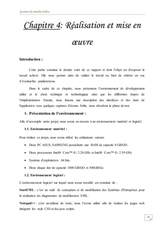 Gestion du moulin d'olive
44
Chapitre 4: Réalisation et mise en
œuvre
Introduction :
Cette partie constitue le dernier volet de ce rapport et dont l’objet est d'exposer le
travail achevé. Elle nous permet ainsi de valider le travail ou bien de réitérer en vue
d’éventuelles améliorations.
Dans le cadre de ce chapitre, nous présentons l’environnement de développement
utilisé et le choix technique et technologique ainsi que les différentes étapes de
l’implémentation. Ensuite, nous faisons une description des interfaces et des états de
l'application avec quelques captures d'écrans. Enfin, nous abordons la phase de test.
1. Présentation de l’environnement :
Afin d’accomplir notre projet, nous avons eu recours à un environnement matériel et logiciel.
1.1. Environnement matériel :
Pour réaliser ce projet, nous avons utilisé les ordinateurs suivant:
 Deux PC ASUS, SAMSUNG possédants une RAM de capacité 8 GB/GO.
 Deux processeurs Intel® Core™ i5- 2.20 GHz et Intel® Core™ i5- 2.59 GHz
 Système d'exploitation 64 bits.
 Deux disque dur de capacité 1000 GB/GO et 500GB/Go.
1.2. Environnement logiciel :
L’environnement logiciel sur lequel nous avons travaillé est constitué de :
StartUML : c’est un outil de conception et de modélisation des Systèmes d'Entreprises pour
la réalisation les diagrammes de modélisation UML.
Notepad++ : c'est un éditeur de texte; nous l’avons utilisé afin de réaliser les pages web
intégrant les style CSS et des java scripts.
 