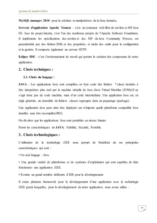 Gestion du moulin d'olive
45
MySQL manager 2010 : pour la création et manipulation de la base données.
Serveur d'application Apache Tomcat : c'est un conteneur web libre de servlets et JSP Java
EE. Issu du projet Jakarta, c'est l’un des nombreux projets de l’Apache Software Foundation.
Il implémente les spécifications des servlets et des JSP du Java Community Process, est
paramétrable par des fichiers XML et des propriétés, et inclut des outils pour la configuration
et la gestion. Il comporte également un serveur HTTP.
Eclipse IDE : c’est l’environnement de travail qui permet la création des composants de notre
application.
2. Choix techniques :
2.1. Choix du langage :
JAVA : Les applications Java sont compilées en byte code (les fichiers *.class) destinés à
être interprétées plus tard par la machine virtuelle de Java (Java Virtual Machine (JVM)).Il ne
s’agit donc pas de code machine, mais d’un code intermédiaire. Une application Java est, en
règle générale, un ensemble de fichiers .classes regroupés dans un paquetage (package).
Une application Java peut ainsi être déployée sur n’importe quelle plateforme compatible Java
installée sans être recompilée(JRE).
On dit alors que les applications Java sont portables au niveau binaire.
Parmi les caractéristiques de JAVA : Fiabilité, Sécurité, Portable.
3. Choix technologiques :
L’utilisation de la technologie J2EE nous permet de bénéficier de ses principales
caractéristiques qui sont :
• Un seul langage : Java.
• Une grande variété de plateformes et de systèmes d’exploitation qui sont capables de faire
fonctionner une application J2EE.
• Il existe un grand nombre déférents d’IDE pour le développement.
Il existe plusieurs framework pour le développement d’une application avec la technologie
J2EE parmi lesquelles, pour le développement de notre application, nous avons utilisé :
 