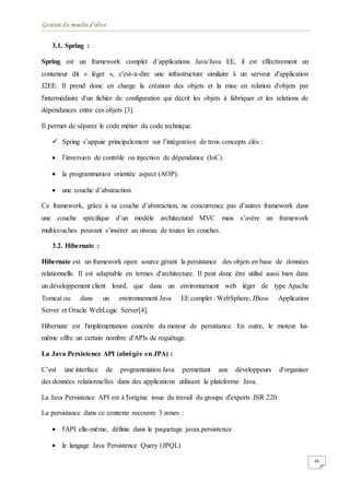 Gestion du moulin d'olive
46
3.1. Spring :
Spring est un framework complet d’applications Java/Java EE, il est effectivement un
conteneur dit « léger », c'est-à-dire une infrastructure similaire à un serveur d'application
J2EE. Il prend donc en charge la création des objets et la mise en relation d'objets par
l'intermédiaire d'un fichier de configuration qui décrit les objets à fabriquer et les relations de
dépendances entre ces objets [3].
Il permet de séparer le code métier du code technique.
 Spring s’appuie principalement sur l’intégration de trois concepts clés :
 l’inversion de contrôle ou injection de dépendance (IoC).
 la programmation orientée aspect (AOP).
 une couche d’abstraction.
Ce framework, grâce à sa couche d’abstraction, ne concurrence pas d’autres framework dans
une couche spécifique d’un modèle architectural MVC mais s’avère un framework
multicouches pouvant s’insérer au niveau de toutes les couches.
3.2. Hibernate :
Hibernate est un framework open source gérant la persistance des objets en base de données
relationnelle. Il est adaptable en termes d'architecture. Il peut donc être utilisé aussi bien dans
un développement client lourd, que dans un environnement web léger de type Apache
Tomcat ou dans un environnement Java EE complet : WebSphere, JBoss Application
Server et Oracle WebLogic Server[4].
Hibernate est l'implémentation concrète du moteur de persistance. En outre, le moteur lui-
même offre un certain nombre d'APIs de requêtage.
La Java Persistence API (abrégée en JPA) :
C’est une interface de programmation Java permettant aux développeurs d'organiser
des données relationnelles dans des applications utilisant la plateforme Java.
La Java Persistence API est à l'origine issue du travail du groupe d'experts JSR 220.
La persistance dans ce contexte recouvre 3 zones :
 l'API elle-même, définie dans le paquetage javax.persistence
 le langage Java Persistence Query (JPQL)
 