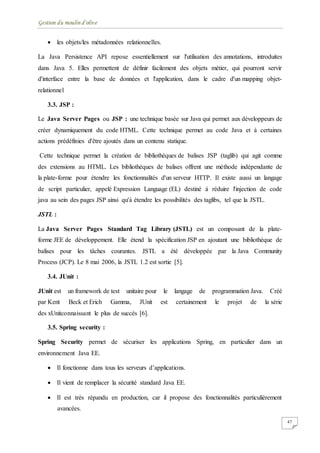 Gestion du moulin d'olive
47
 les objets/les métadonnées relationnelles.
La Java Persistence API repose essentiellement sur l'utilisation des annotations, introduites
dans Java 5. Elles permettent de définir facilement des objets métier, qui pourront servir
d'interface entre la base de données et l'application, dans le cadre d'un mapping objet-
relationnel
3.3. JSP :
Le Java Server Pages ou JSP : une technique basée sur Java qui permet aux développeurs de
créer dynamiquement du code HTML. Cette technique permet au code Java et à certaines
actions prédéfinies d'être ajoutés dans un contenu statique.
Cette technique permet la création de bibliothèques de balises JSP (taglib) qui agit comme
des extensions au HTML. Les bibliothèques de balises offrent une méthode indépendante de
la plate-forme pour étendre les fonctionnalités d'un serveur HTTP. Il existe aussi un langage
de script particulier, appelé Expression Language (EL) destiné à réduire l'injection de code
java au sein des pages JSP ainsi qu'à étendre les possibilités des taglibs, tel que la JSTL.
JSTL :
La Java Server Pages Standard Tag Library (JSTL) est un composant de la plate-
forme JEE de développement. Elle étend la spécification JSP en ajoutant une bibliothèque de
balises pour les tâches courantes. JSTL a été développée par la Java Community
Process (JCP). Le 8 mai 2006, la JSTL 1.2 est sortie [5].
3.4. JUnit :
JUnit est un framework de test unitaire pour le langage de programmation Java. Créé
par Kent Beck et Erich Gamma, JUnit est certainement le projet de la série
des xUnitconnaissant le plus de succès [6].
3.5. Spring security :
Spring Security permet de sécuriser les applications Spring, en particulier dans un
environnement Java EE.
 Il fonctionne dans tous les serveurs d’applications.
 Il vient de remplacer la sécurité standard Java EE.
 Il est très répandu en production, car il propose des fonctionnalités particulièrement
avancées.
 