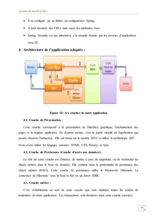 Gestion du moulin d'olive
48
 Il se configure via un fichier de configuration Spring.
 Il peut sécuriser des URLs mais aussi des méthodes Java.
 Spring Security est une alternative à la sécurité fournie par les serveurs d’applications
Java EE.
4. Architecture de l’application adoptée :
Figure 18 : les couches de notre application
4.1. Couche de Présentation :
Cette couche correspond à la présentation de l'interface graphique, l'enchainement des
pages et la logique applicative. En d'autres termes, c'est la partie visuelle de l'application que
pourra observer l'utilisateur. Elle est basée sur le modèle MVC et utilise la technologie JSP.
Nous avons utilisé les langages suivants: HTML, CSS, JQuery et Ajax.
4.2. Couche de Persistance (Couche d'accès aux données) :
Le rôle de cette couche est d'insérer, de mettre à jour, de supprimer, ou de rechercher les
objets métiers dans la base de données. Elle contient donc le gestionnaire de persistance des
objets métiers (DAO). Cette couche de persistance utilise le framework Hibernate. La
connexion de Hibernate avec la base se fait via un driver JDBC.
4.3. Couche métier :
C'est véritablement au sein de cette couche que sont réalisées toutes les actions de
traitement de notre application. Les transactions sont déclarées dans cette couche (service).
 