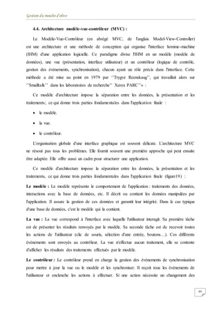 Gestion du moulin d'olive
49
4.4. Architecture modèle-vue-contrôleur (MVC) :
Le Modèle-Vue-Contrôleur (en abrégé MVC, de l'anglais Model-View-Controller)
est une architecture et une méthode de conception qui organise l'interface homme-machine
(IHM) d'une application logicielle. Ce paradigme divise l'IHM en un modèle (modèle de
données), une vue (présentation, interface utilisateur) et un contrôleur (logique de contrôle,
gestion des événements, synchronisation), chacun ayant un rôle précis dans l'interface. Cette
méthode a été mise au point en 1979 par ‘’Trygve Reenskaug’’, qui travaillait alors sur
‘’Smalltalk’’ dans les laboratoires de recherche’’ Xerox PARC’’» :
Ce modèle d'architecture impose la séparation entre les données, la présentation et les
traitements; ce qui donne trois parties fondamentales dans l'application finale :
 le modèle.
 la vue.
 le contrôleur.
L'organisation globale d'une interface graphique est souvent délicate. L'architecture MVC
ne résout pas tous les problèmes. Elle fournit souvent une première approche qui peut ensuite
être adaptée. Elle offre aussi un cadre pour structurer une application.
Ce modèle d'architecture impose la séparation entre les données, la présentation et les
traitements, ce qui donne trois parties fondamentales dans l'application finale (figure19) :
Le modèle : Le modèle représente le comportement de l'application : traitements des données,
interactions avec la base de données, etc. Il décrit ou contient les données manipulées par
l'application. Il assure la gestion de ces données et garantit leur intégrité. Dans le cas typique
d'une base de données, c'est le modèle qui la contient.
La vue : La vue correspond à l'interface avec laquelle l'utilisateur interagit. Sa première tâche
est de présenter les résultats renvoyés par le modèle. Sa seconde tâche est de recevoir toutes
les actions de l'utilisateur (clic de souris, sélection d'une entrée, boutons…). Ces différents
événements sont envoyés au contrôleur. La vue n'effectue aucun traitement, elle se contente
d'afficher les résultats des traitements effectués par le modèle.
Le contrôleur : Le contrôleur prend en charge la gestion des événements de synchronisation
pour mettre à jour la vue ou le modèle et les synchroniser. Il reçoit tous les événements de
l'utilisateur et enclenche les actions à effectuer. Si une action nécessite un changement des
 