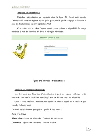 Gestion du moulin d'olive
51
Interface « s’authentifier »
L'interface authentification est présentée dans la figure 20. Durant cette dernière
l’utilisateur doit saisir son login et mot de passe pour pouvoir passer à la page d’accueil et au
reste des fonctionnalités de notre application Web.
Cette étape met en valeur l’aspect sécurité : nous vérifions la disponibilité du compte
utilisateur et nous lui attribuons les droits et privilèges nécessaires.
Figure 20 : Interface « S’authentifier »
Interface « Accueil(gérer la caisse)»
Une fois passé par l’interface d’authentification à partir de laquelle l’utilisateur a été
authentifié avec succès. Ce dernier sera redirigé vers une interface d’accueil (figure21).
Grâce à cette interface l’utilisateur peut ajouter et retirer d’argent de la caisse et peut
consulter le budget aussi.
On trouve en haut le menu principal et à gauche le sous menu :
Menu principale:
Réservation : Ajouter une réservation, Consulter les réservations.
Commande : Ajouter une commande, Factures du client.
 