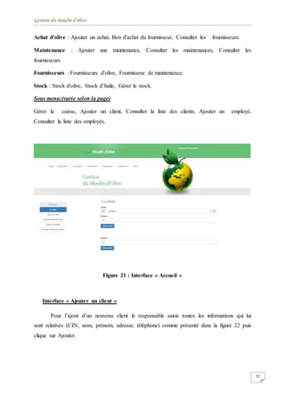 Gestion du moulin d'olive
52
Achat d'olive : Ajouter un achat, Bon d'achat du fournisseur, Consulter les fournisseurs.
Maintenance : Ajouter une maintenance, Consulter les maintenances, Consulter les
fournisseurs.
Fournisseurs : Fournisseurs d'olive, Fournisseur de maintenance.
Stock : Stock d'olive, Stock d’huile, Gérer le stock.
Sous menu:(varie selon la page)
Gérer la caisse, Ajouter un client, Consulter la liste des clients, Ajouter un employé,
Consulter la liste des employés.
Figure 21 : Interface « Accueil »
Interface « Ajouter un client »
Pour l’ajout d’un nouveau client le responsable saisie toutes les informations qui lui
sont relatives (CIN, nom, prénom, adresse, téléphone) comme présenté dans la figure 22 puis
clique sur Ajouter.
 